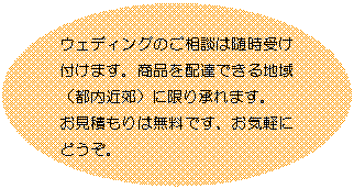 楕円: ウェディングのご相談は随時受け付けます。商品を配達できる地域（都内近郊）に限り承れます。
お見積もりは無料です、お気軽にどうぞ。

